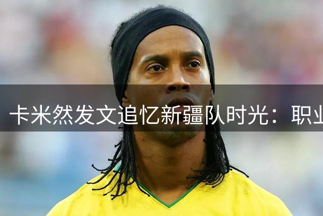 卡米然发文追忆新疆队时光：职业生涯的起点 感恩所有经历