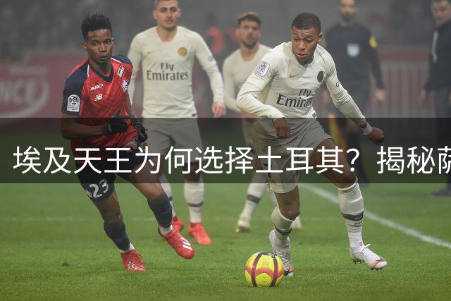 埃及天王为何选择土耳其？揭秘萨拉赫天价转会背后的战略布局