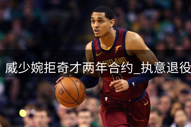 威少婉拒奇才两年合约 执意退役坚守自我