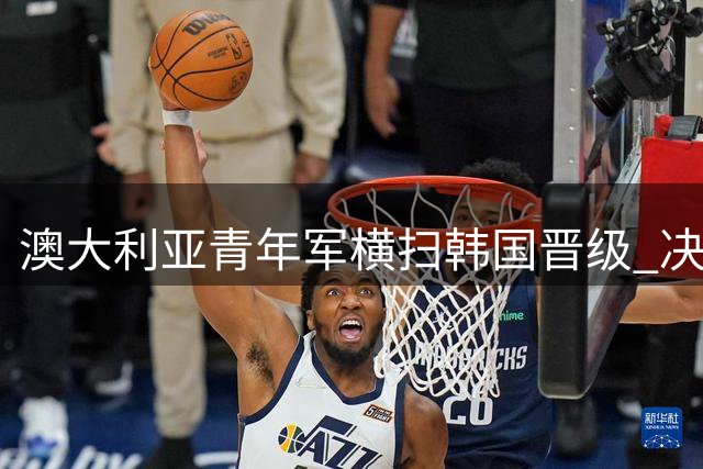 澳大利亚青年军横扫韩国晋级 决赛迎战中国男篮面临严峻挑战