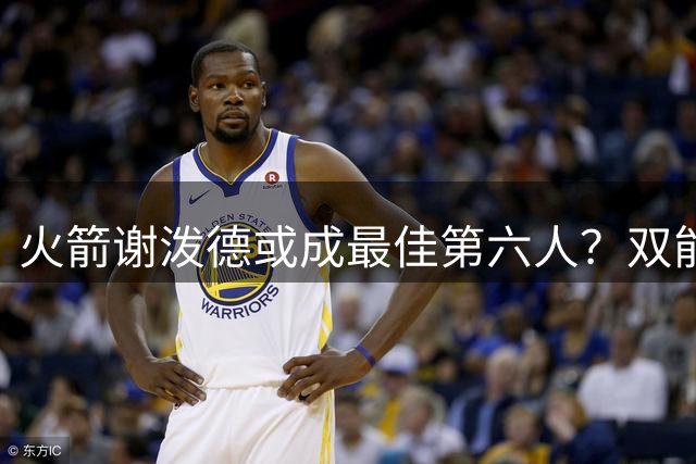 火箭谢泼德或成最佳第六人？双能卫特质助其脱颖而出