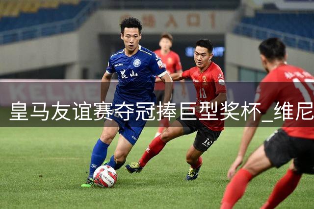 皇马友谊赛夺冠捧巨型奖杯 维尼修斯乐开花巴尔韦德羞涩收手
