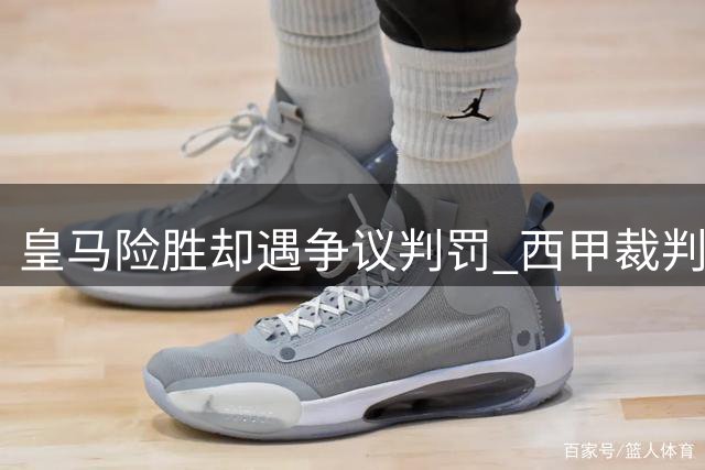 皇马险胜却遇争议判罚 西甲裁判尺度引发轩然大波