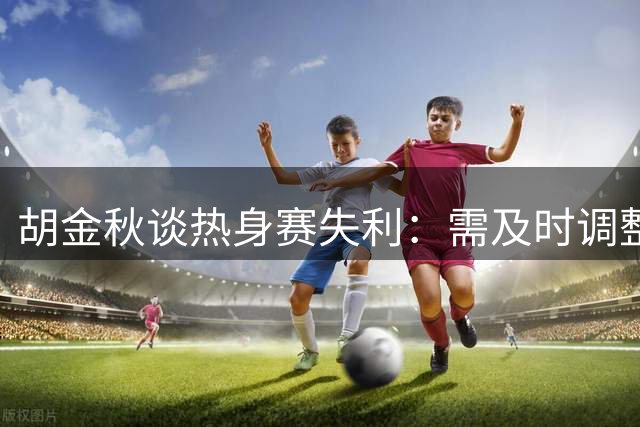 胡金秋谈热身赛失利：需及时调整状态应对西亚强队