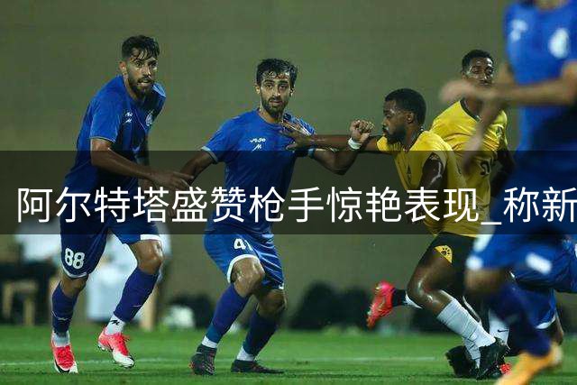 阿尔特塔盛赞枪手惊艳表现 称新援融入超预期